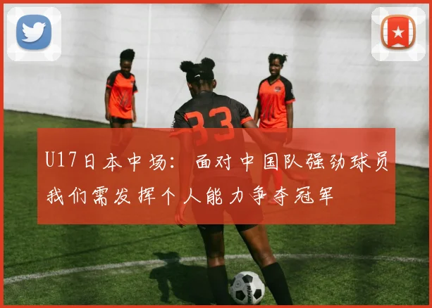 U17日本中场：面对中国队强劲球员我们需发挥个人能力争夺冠军