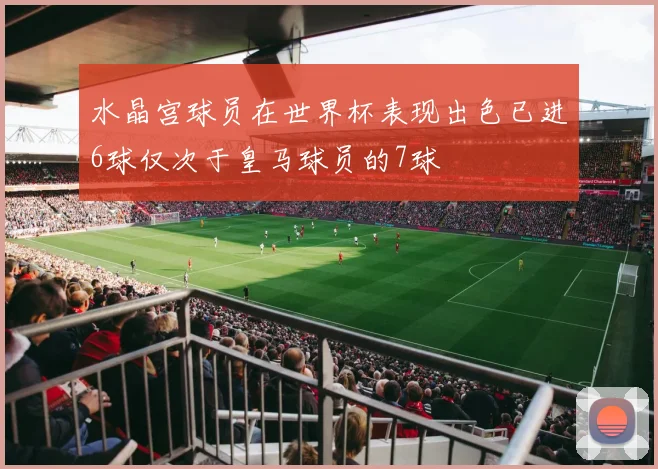 水晶宫球员在世界杯表现出色已进6球仅次于皇马球员的7球