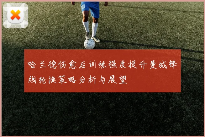 哈兰德伤愈后训练强度提升曼城锋线轮换策略分析与展望