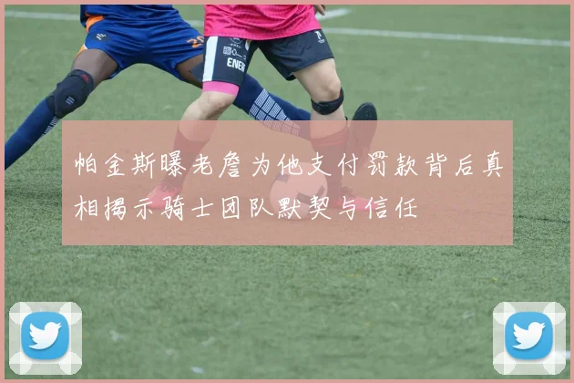 帕金斯曝老詹为他支付罚款背后真相揭示骑士团队默契与信任