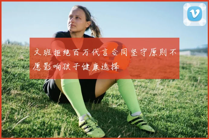文班拒绝百万代言合同坚守原则不愿影响孩子健康选择