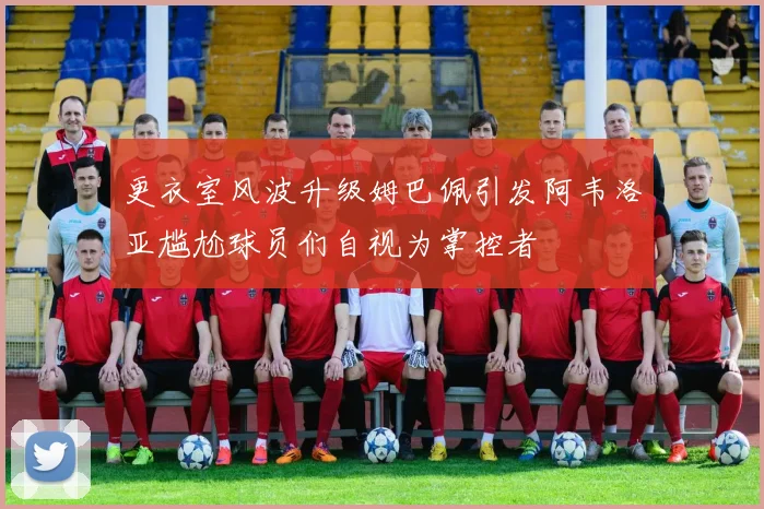 更衣室风波升级姆巴佩引发阿韦洛亚尴尬球员们自视为掌控者
