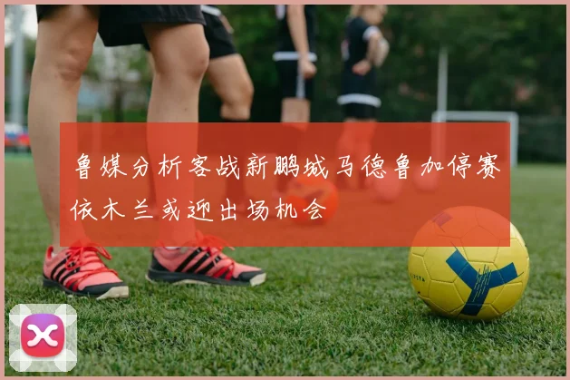 鲁媒分析客战新鹏城马德鲁加停赛依木兰或迎出场机会