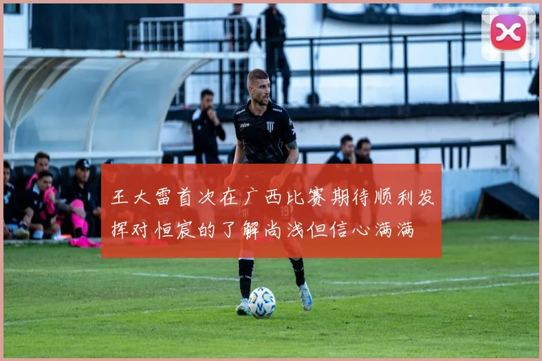 王大雷首次在广西比赛期待顺利发挥对恒宸的了解尚浅但信心满满