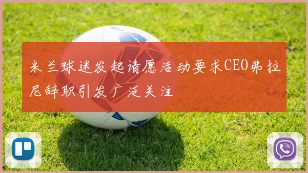 米兰球迷发起请愿活动要求CEO弗拉尼辞职引发广泛关注