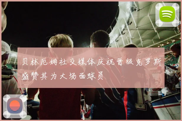 贝林厄姆社交媒体庆祝晋级克罗斯盛赞其为大场面球员