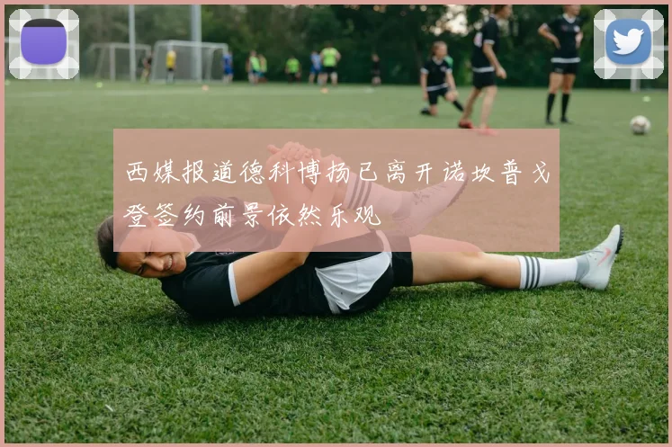 西媒报道德科博扬已离开诺坎普戈登签约前景依然乐观