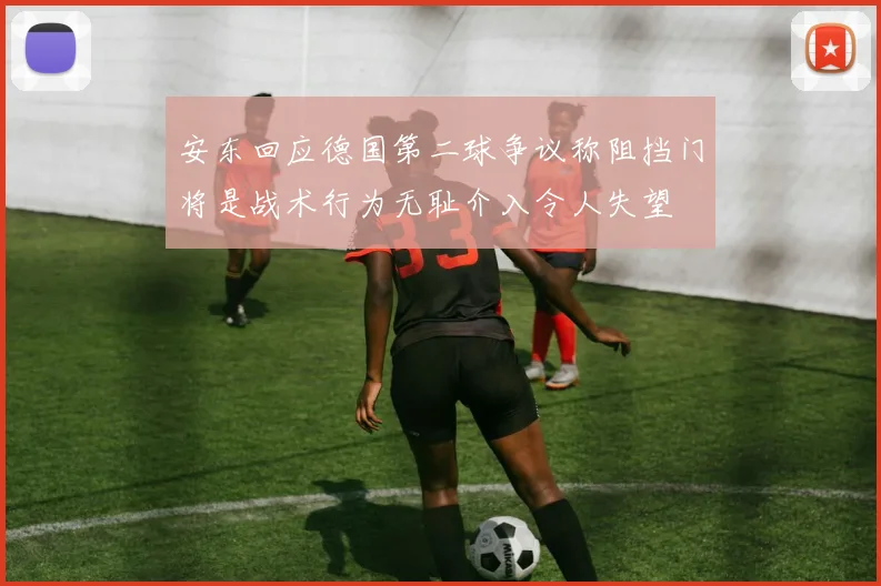 安东回应德国第二球争议称阻挡门将是战术行为无耻介入令人失望