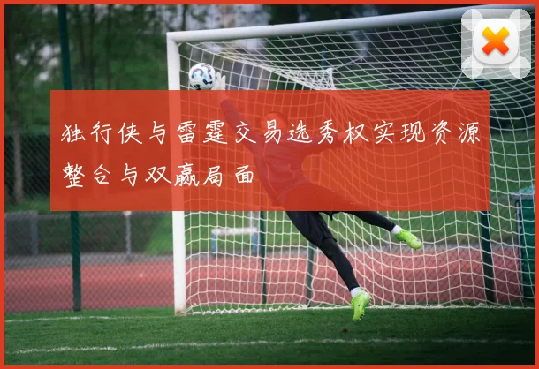 独行侠与雷霆交易选秀权实现资源整合与双赢局面