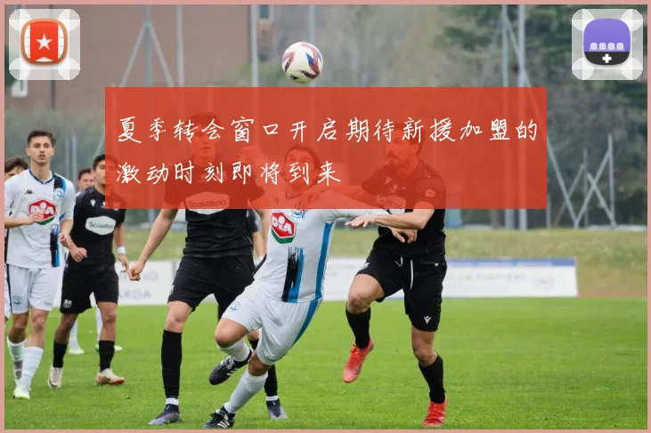 夏季转会窗口开启期待新援加盟的激动时刻即将到来