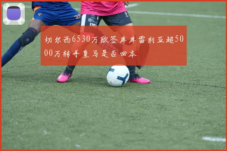 切尔西6530万欧签库库雷利亚超5000万转手皇马是否回本
