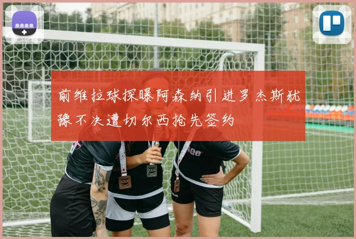 前维拉球探曝阿森纳引进罗杰斯犹豫不决遭切尔西抢先签约