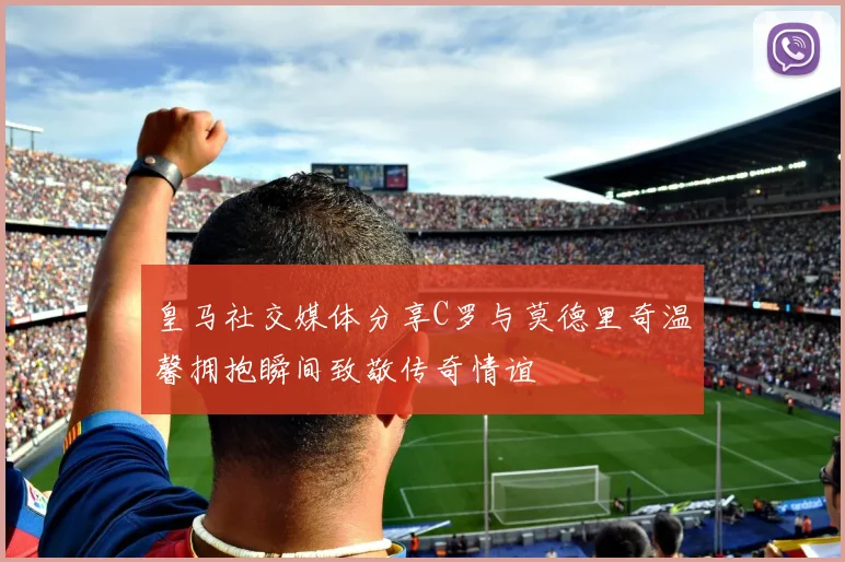 皇马社交媒体分享C罗与莫德里奇温馨拥抱瞬间致敬传奇情谊