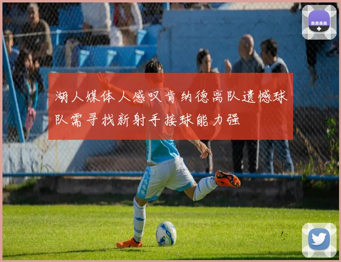 湖人媒体人感叹肯纳德离队遗憾球队需寻找新射手接球能力强