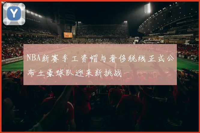 NBA新赛季工资帽与奢侈税线正式公布土豪球队迎来新挑战