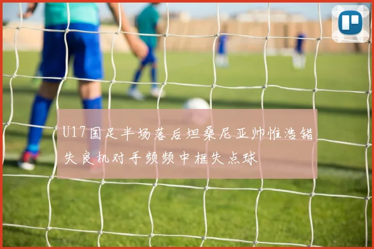 U17国足半场落后坦桑尼亚帅惟浩错失良机对手频频中框失点球