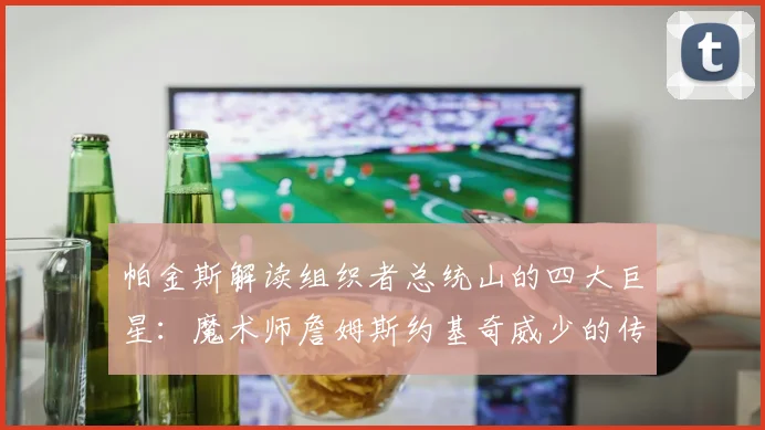 帕金斯解读组织者总统山的四大巨星：魔术师詹姆斯约基奇威少的传奇之路
