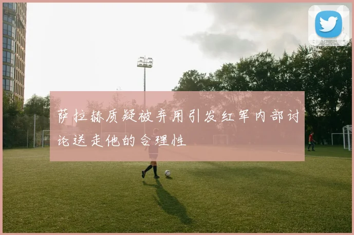 萨拉赫质疑被弃用引发红军内部讨论送走他的合理性