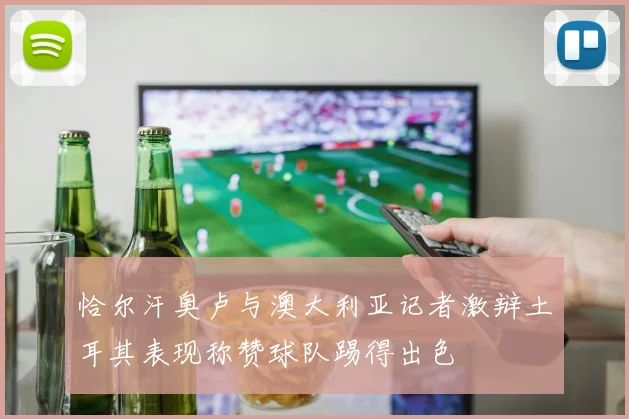 恰尔汗奥卢与澳大利亚记者激辩土耳其表现称赞球队踢得出色