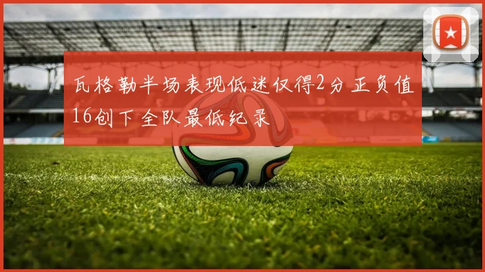 瓦格勒半场表现低迷仅得2分正负值16创下全队最低纪录
