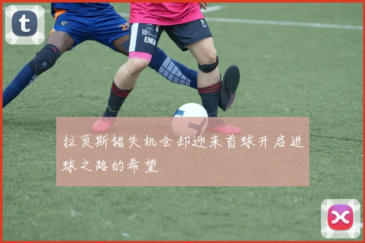 拉莫斯错失机会却迎来首球开启进球之路的希望