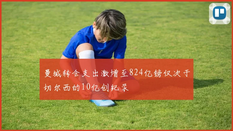 曼城转会支出激增至824亿镑仅次于切尔西的10亿创纪录