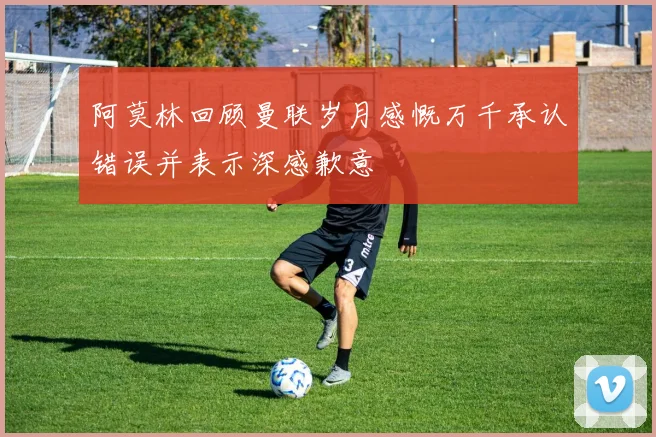 阿莫林回顾曼联岁月感慨万千承认错误并表示深感歉意
