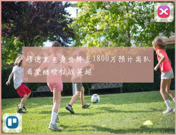 穆德里克身价降至1800万预计离队渴望继续征战英超