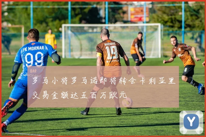 罗马小将罗马诺即将转会卡利亚里交易金额达五百万欧元
